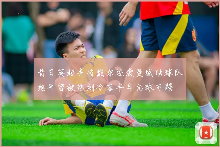昔日英超弃将戴尔逆袭曼城助球队绝平曾被热刺冷落半年无球可踢