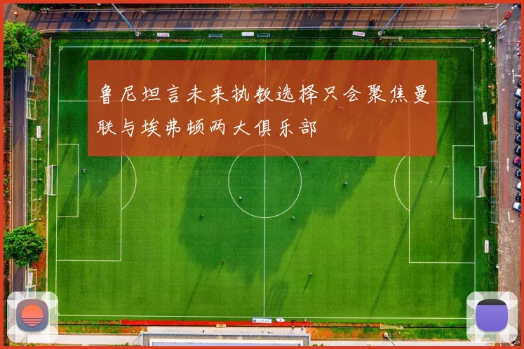 鲁尼坦言未来执教选择只会聚焦曼联与埃弗顿两大俱乐部