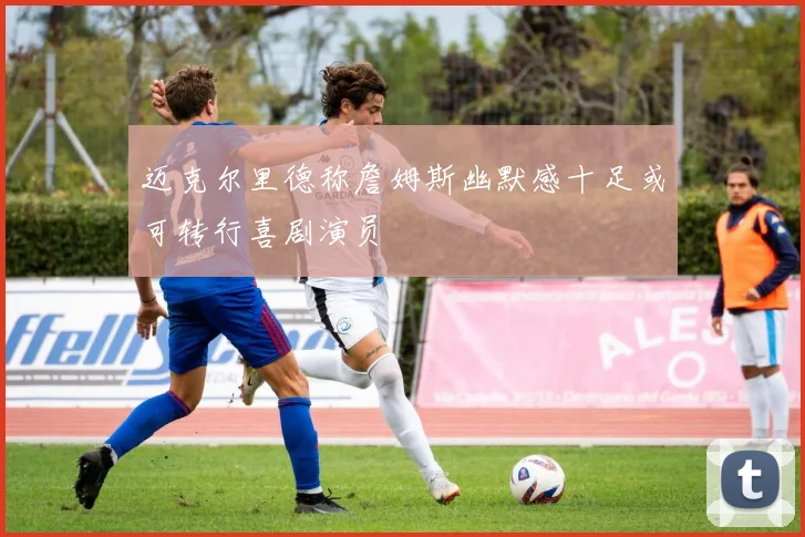 迈克尔里德称詹姆斯幽默感十足或可转行喜剧演员