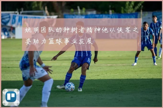 姚明团队的种树者精神他以侠客之姿助力篮球事业发展