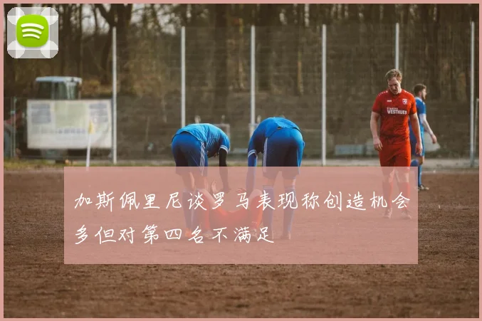 加斯佩里尼谈罗马表现称创造机会多但对第四名不满足