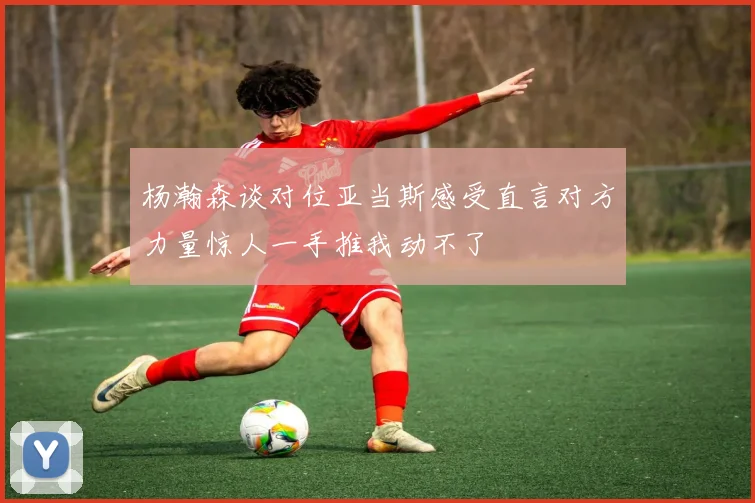 杨瀚森谈对位亚当斯感受直言对方力量惊人一手推我动不了