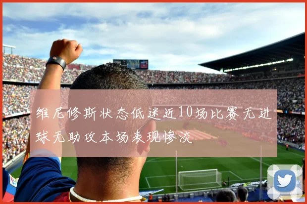 维尼修斯状态低迷近10场比赛无进球无助攻本场表现惨淡