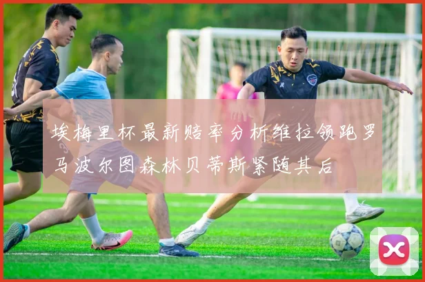 埃梅里杯最新赔率分析维拉领跑罗马波尔图森林贝蒂斯紧随其后