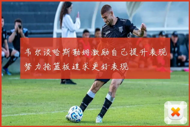 韦尔谈哈斯勒姆激励自己提升表现努力抢篮板追求更好表现