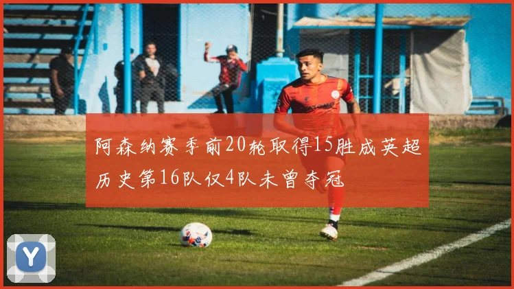 阿森纳赛季前20轮取得15胜成英超历史第16队仅4队未曾夺冠