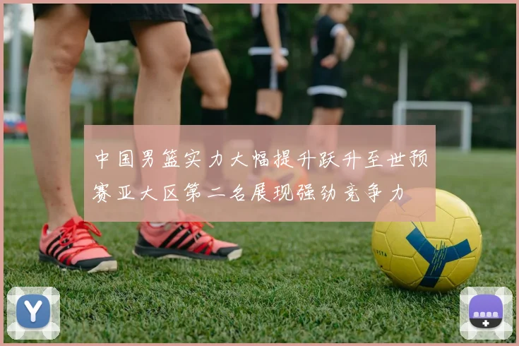 中国男篮实力大幅提升跃升至世预赛亚大区第二名展现强劲竞争力