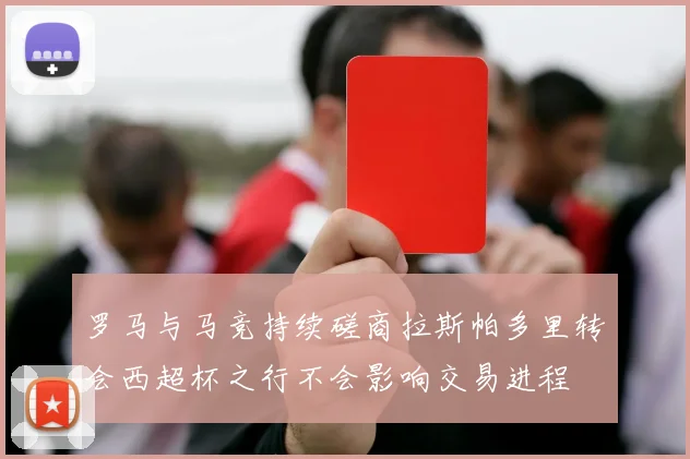 罗马与马竞持续磋商拉斯帕多里转会西超杯之行不会影响交易进程