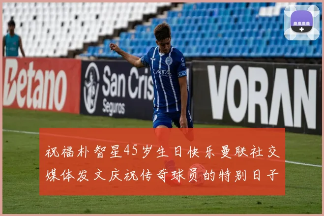 祝福朴智星45岁生日快乐曼联社交媒体发文庆祝传奇球员的特别日子