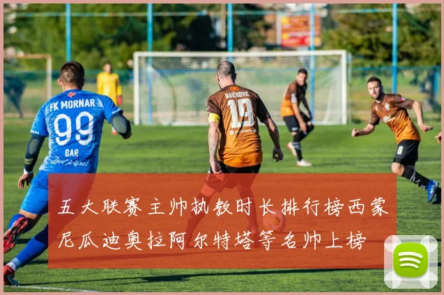 五大联赛主帅执教时长排行榜西蒙尼瓜迪奥拉阿尔特塔等名帅上榜