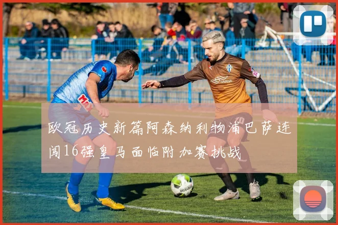 欧冠历史新篇阿森纳利物浦巴萨连闯16强皇马面临附加赛挑战