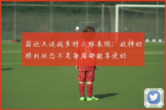 翁达夫谈战多特三球表现：这样的顺利状态不是每周都能享受的