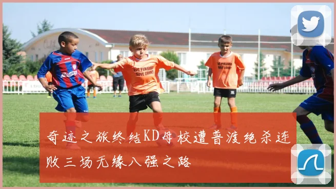奇迹之旅终结KD母校遭普渡绝杀连败三场无缘八强之路
