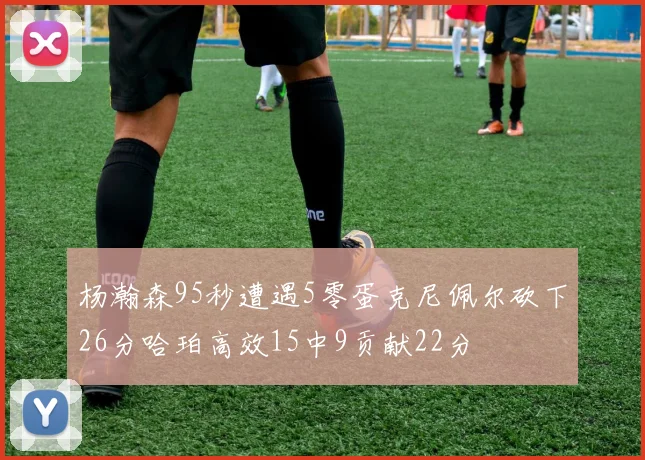 杨瀚森95秒遭遇5零蛋克尼佩尔砍下26分哈珀高效15中9贡献22分