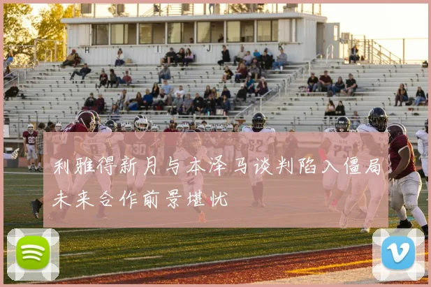 利雅得新月与本泽马谈判陷入僵局未来合作前景堪忧