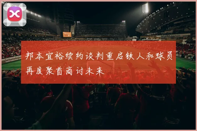 邦本宜裕续约谈判重启铁人和球员再度聚首商讨未来