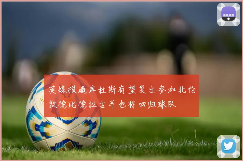 英媒报道库杜斯有望复出参加北伦敦德比德拉古辛也将回归球队