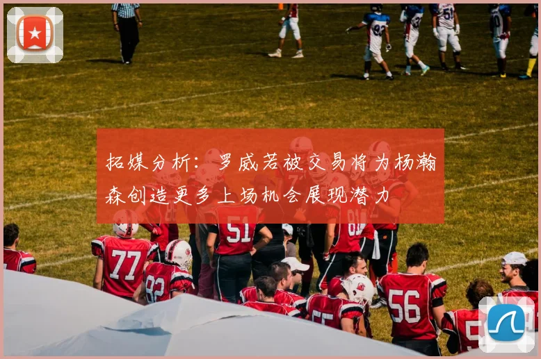 拓媒分析：罗威若被交易将为杨瀚森创造更多上场机会展现潜力
