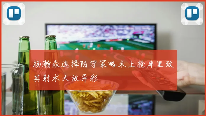 杨瀚森选择防守策略未上抢库里致其射术大放异彩