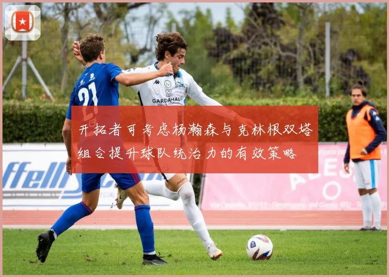 开拓者可考虑杨瀚森与克林根双塔组合提升球队统治力的有效策略