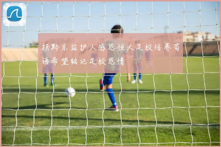 杨黔东监护人感恩恒大足校培养寄语希望铭记足校恩情