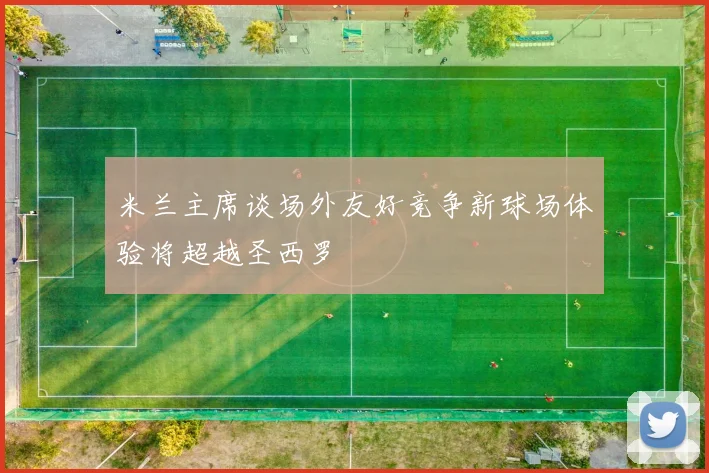米兰主席谈场外友好竞争新球场体验将超越圣西罗