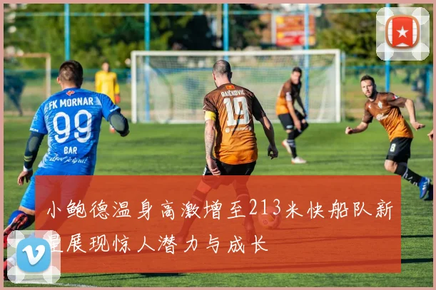 小鲍德温身高激增至213米快船队新星展现惊人潜力与成长