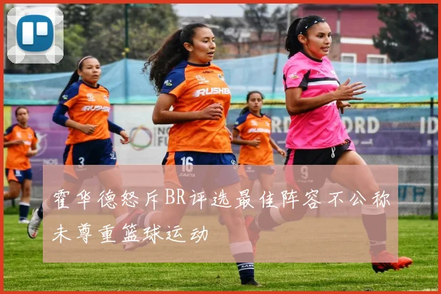 霍华德怒斥BR评选最佳阵容不公称未尊重篮球运动